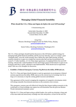 清华-布鲁金斯公共政策研究中心
                  BROOKINGS-TSINGHUA CENTER FOR PUBLIC POLICY




                     Managing Global Financial Instability

    What should the U.S., China and Japan do before the next G20 meeting?

                                      A brainstorming note

                                Initial draft, December 4, 2009
                               Second draft, December 19, 2009
                                  Current Draft, Feb 20, 2009


                                         Geng Xiao
                Director, Brookings-Tsinghua Center for Public Policy, Beijing
                                   gxiao@tsinghua.edu.cn

                     Senior Fellow, Brookings Institution, Washington D.C.
                                     gxiao@brookings.edu


The U.S., China and Japan should lead the discussion at the G20 about a global strategy for
managing both global financial instability and the recovery from the “once in a century” great
“triangular debt” crisis the world currently faces. Before the April 2009 meeting, all three
countries should try to agree on a simple but concrete plan that can then be presented to the
council’s 17 other members. A U.S.-China-Japan agreement, if completed before the next G20
meeting, will provide a solid foundation for the much larger group of G20 nations to agree on an
economic plan that is useful, substantive and implementable. What should such an agreement
entail? Here are a few thoughts for discussion:

1. Establish a Trilateral Emergency Currency Peg Between the dollar, RMB and yen.

   The U.S., China and Japan should attempt to reach an agreement on an emergency trilateral
   currency peg between the dollar, RMB, and yen at the current level of exchange rate for as
   long as it is necessary to stop the coming global recession and deflation.

   This agreement will be crucial in stopping the temptation of competitive devaluation which
   will emerge naturally from domestic pressures as the economic crisis worsens.

   This emergency currency peg will effectively bring the three largest trading economies in the
   world back to a fixed exchange rate regime not at all dissimilar from the post-war Bretton
   Woods international monetary system.

   With the U.S., China and Japan acting as global leaders, the world can eliminate a large part
   of the man-made and unnecessary exchange rate risks and politics, at least for the next few


                                  中国北京 清华大学 公共管理学院 100084
               电话：+86-10-6279-7363 传真：+86-10-6279-7659 电邮：brookings@tsinghua.edu.cn
                              http://www.brookings.edu/brookings-tsinghua.aspx
 