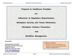Thomas Bronack © Data Center Assistance Group, Inc. Release Date; 4/27/13
Healthcare Provider Proposal Page: 1 Adhering to Healthcare Industry Regulations
Proposal to Healthcare Providers
on:
Adherence to Regulatory Requirements,
Workplace Security and Threat Elimination,
Workplace Violence Prevention,
and
Workflow Management.
Proposed by:
Thomas Bronack, President
Data Center Assistance Group, Inc.
15180 20th Avenue
Whitestone, New York 11357
Email: bronackt@dcag.com
Cell Phone: (917) 673-6992
Audience Includes:
• Hospitals, Clinics, Doctors Offices; and
• Business Associates providing services to
Healthcare Organizations.
 