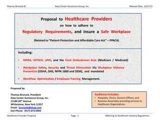 Thomas Bronack © Data Center Assistance Group, Inc. Release Date; 4/27/13
Healthcare Provider Proposal Page: 1 Adhering to Healthcare Industry Regulations
Proposal to Healthcare Providers
on how to adhere to
Regulatory Requirements, and insure a Safe Workplace
(Related to “Patient Protection and Affordable Care Act” – PPACA)
including:
• HIPAA, HITECH, ePHI, and the Final Ombudsman Rule (Medicare / Medicaid)
• Workplace Safety, Security and Threat Elimination Via Workplace Violence
Prevention (OSHA, DHS, NFPA 1600 and OEM), and mandated
• Workflow Optimization / Employee Training Management.
Proposed by:
Thomas Bronack, President
Data Center Assistance Group, Inc.
15180 20th Avenue
Whitestone, New York 11357
Email: bronackt@dcag.com
Cell Phone: (917) 673-6992
Audience Includes:
• Hospitals, Clinics, Doctors Offices; and
• Business Associates providing services to
Healthcare Organizations.
 
