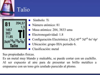 Talio
                     Símbolo: Ti
                     Número atómico: 81
                     Masa atómica: 204, 3833 uma
                     Electronegatividad: 1.8
                     Configuración Electrónica: [Xe] 4f¹⁴ 5d¹⁰ 6s² 6p¹
                     Ubicación: grupo IIIA periodo 6.
                     Clasificación: metal
Sus propiedades físicas.
Es un metal muy blando y maleable, se puede cortar con un cuchillo.
Al ser expuesto al aire para de presentar un brillo metálico a
empanarse con un tono gris azulado parecido al plomo.
 