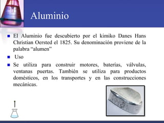 Aluminio
   El Aluminio fue descubierto por el kimiko Danes Hans
    Christian Oersted el 1825. Su denominación proviene de la
    palabra “alumen”
   Uso
   Se utiliza para construir motores, baterías, válvulas,
    ventanas puertas. También se utiliza para productos
    domésticos, en los transportes y en las construcciones
    mecánicas.
 
