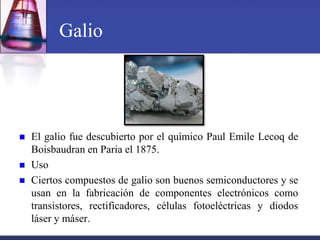 Galio




   El galio fue descubierto por el químico Paul Emile Lecoq de
    Boisbaudran en Paria el 1875.
   Uso
   Ciertos compuestos de galio son buenos semiconductores y se
    usan en la fabricación de componentes electrónicos como
    transistores, rectificadores, células fotoeléctricas y diodos
    láser y máser.
 