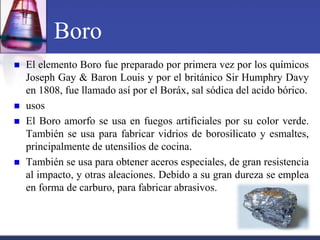 Boro
   El elemento Boro fue preparado por primera vez por los químicos
    Joseph Gay & Baron Louis y por el británico Sir Humphry Davy
    en 1808, fue llamado así por el Boráx, sal sódica del acido bórico.
   usos
   El Boro amorfo se usa en fuegos artificiales por su color verde.
    También se usa para fabricar vidrios de borosilicato y esmaltes,
    principalmente de utensilios de cocina.
   También se usa para obtener aceros especiales, de gran resistencia
    al impacto, y otras aleaciones. Debido a su gran dureza se emplea
    en forma de carburo, para fabricar abrasivos.
 