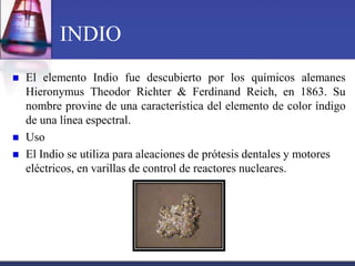 INDIO
   El elemento Indio fue descubierto por los químicos alemanes
    Hieronymus Theodor Richter & Ferdinand Reich, en 1863. Su
    nombre provine de una característica del elemento de color índigo
    de una línea espectral.
   Uso
   El Indio se utiliza para aleaciones de prótesis dentales y motores
    eléctricos, en varillas de control de reactores nucleares.
 