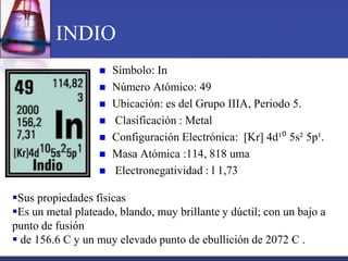 INDIO
                     Símbolo: In
                     Número Atómico: 49
                     Ubicación: es del Grupo IIIA, Periodo 5.
                     Clasificación : Metal
                     Configuración Electrónica: [Kr] 4d¹⁰ 5s² 5p¹.
                     Masa Atómica :114, 818 uma
                     Electronegatividad : l 1,73

Sus propiedades físicas
Es un metal plateado, blando, muy brillante y dúctil; con un bajo a
punto de fusión
 de 156.6 C y un muy elevado punto de ebullición de 2072 C .
 