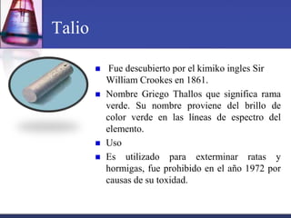 Talio

            Fue descubierto por el kimiko ingles Sir
            William Crookes en 1861.
           Nombre Griego Thallos que significa rama
            verde. Su nombre proviene del brillo de
            color verde en las líneas de espectro del
            elemento.
           Uso
           Es utilizado para exterminar ratas y
            hormigas, fue prohibido en el año 1972 por
            causas de su toxidad.
 
