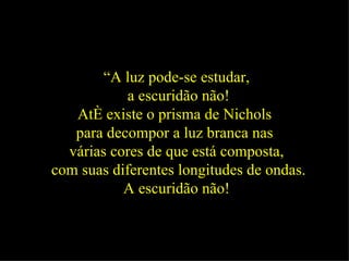 “ A luz pode-se estudar, a escuridão não! Até existe o prisma de Nichols  para decompor a luz branca nas  várias cores de que está composta, com suas diferentes longitudes de ondas. A escuridão não!   