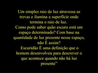 Um simples raio de luz atravessa as trevas e ilumina a superfície onde termina o raio de luz.   Como pode saber quão escuro está um espaço determinado? Com base na quantidade de luz presente nesse espaço, não é assim? Escuridão é uma definição que o homem desenvolveu para descrever o que acontece quando não há luz presente” 