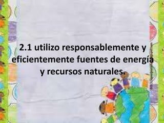 2.1 utilizo responsablemente y
eficientemente fuentes de energía
y recursos naturales.
 