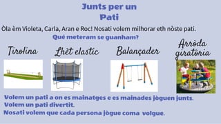 Junts per un
Pati
Òla èm Violeta, Carla, Aran e Roc! Nosati volem milhorar eth nòste pati.
Qué meteram se guanham?
Tirolina Lhèt elastic Balançader
Arròda
giratòria
Volem un pati a on es mainatges e es mainades jòguen junts.
Volem un pati divertit.
Nosati volem que cada persona jògue coma volgue.
 