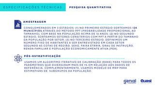 E S P E C I F I C A Ç Õ E S T É C N I C A S P E S Q U I S A Q U A N T I TAT I VA
A M O S T R A G E M
CONGLOMERADOS EM 3 ESTÁGIOS: (1) NO PRIMEIRO ESTÁGIO SORTEAMOS 124
MUNICÍPIOS ATRAVÉS DO MÉTODO PPT (PROBABILIDADE PROPORCIONAL AO
TAMANHO), COM BASE NA POPULAÇÃO ACIMA DE 16 ANOS; (2) NO SEGUNDO
ESTÁGIO, SORTEAMOS SETORES CENSITÁRIOS COM PPT A PARTIR DO TAMANHO
DA POPULAÇÃO POR SETOR; (3) NO TERCEIRO ESTÁGIO, DEFINIMOS UM
NÚMERO FIXO DE HABITANTES A SER ENTREVISTADO EM CADA SETOR
SEGUNDO AS COTAS DE REGIÃO, SEXO, FAIXA ETÁRIA, GRAU DE INSTRUÇÃO,
RENDA FAMILIAR E POPULAÇÃO ECONOMICAMENTE ATIVA (PEA).
P Ó S - E S T R AT I F I C A Ç Ã O
USAMOS UM ALGORITMO ITERATIVO DE CALIBRAÇÃO (RAKE) PARA TODOS OS
PARÂMETROS QUE DIVERGIRAM MAIS DE 1% EM RELAÇÃO AOS DADOS DE
REFERÊNCIA. COMPLEMENTARMENTE, USAMOS MODELO DE MRP PARA
ESTIMATIVAS DE SUBGRUPOS DA POPULAÇÃO.
 