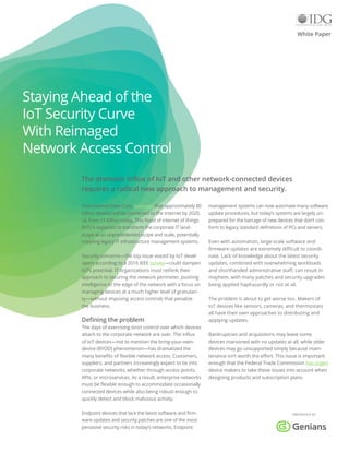 The dramatic influx of IoT and other network-connected devices
requires a radical new approach to management and security.
White Paper
International Data Corp. forecasts that approximately 80
billion devices will be connected to the internet by 2020,
up from 11 billion today. This flood of internet of things
(IoT) is expected to transform the corporate IT land-
scape at an unprecedented scope and scale, potentially
crippling legacy IT infrastructure management systems.
Security concerns—the top issue voiced by IoT devel-
opers according to a 2016 IEEE survey—could dampen
IoT’s potential. IT organizations must rethink their
approach to securing the network perimeter, pushing
intelligence to the edge of the network with a focus on
managing devices at a much higher level of granulari-
ty—without imposing access controls that penalize
the business.
Defining the problem
The days of exercising strict control over which devices
attach to the corporate network are over. The influx
of IoT devices—not to mention the bring-your-own-
device (BYOD) phenomenon—has dramatized the
many benefits of flexible network access. Customers,
suppliers, and partners increasingly expect to tie into
corporate networks, whether through access points,
APIs, or microservices. As a result, enterprise networks
must be flexible enough to accommodate occasionally
connected devices while also being robust enough to
quickly detect and block malicious activity.
Endpoint devices that lack the latest software and firm-
ware updates and security patches are one of the most
pervasive security risks in today’s networks. Endpoint
management systems can now automate many software
update procedures, but today’s systems are largely un-
prepared for the barrage of new devices that don’t con-
form to legacy standard definitions of PCs and servers.
Even with automation, large-scale software and
firmware updates are extremely difficult to coordi-
nate. Lack of knowledge about the latest security
updates, combined with overwhelming workloads
and shorthanded administrative staff, can result in
mayhem, with many patches and security upgrades
being applied haphazardly or not at all.
The problem is about to get worse too. Makers of
IoT devices like sensors, cameras, and thermostats
all have their own approaches to distributing and
applying updates.
Bankruptcies and acquisitions may leave some
devices marooned with no updates at all, while older
devices may go unsupported simply because main-
tenance isn’t worth the effort. This issue is important
enough that the Federal Trade Commission has urged
device makers to take these issues into account when
designing products and subscription plans.
PRESENTED BY
Staying Ahead of the
IoT Security Curve
With Reimaged
Network Access Control
 