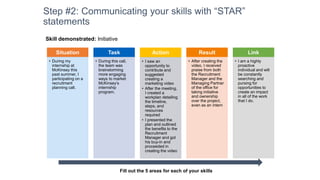 Step #2: Communicating your skills with “STAR”
statements
Situation
• During my
internship at
McKinsey this
past summer, I
participating on a
recruitment
planning call.
Task
• During this call,
the team was
brainstorming
more engaging
ways to market
McKinsey’s
internship
program.
Action
• I saw an
opportunity to
contribute and
suggested
creating a
marketing video
• After the meeting,
I created a
workplan detailing
the timeline,
steps, and
resources
required
• I presented the
plan and outlined
the benefits to the
Recruitment
Manager and got
his buy-in and
proceeded in
creating the video
Result
• After creating the
video, I received
praise from both
the Recruitment
Manager and the
Managing Partner
of the office for
taking initiative
and ownership
over the project,
even as an intern
Link
• I am a highly
proactive
individual and will
be constantly
searching and
pursing for
opportunities to
create an impact
in all of the work
that I do.
Fill out the 5 areas for each of your skills
Skill demonstrated: Initiative
 