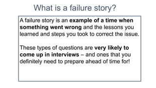 What is a failure story?
A failure story is an example of a time when
something went wrong and the lessons you
learned and steps you took to correct the issue.
These types of questions are very likely to
come up in interviews – and ones that you
definitely need to prepare ahead of time for!
 