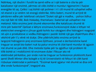 Ndërkaq, një zbulim i fundit ka qenë edhe ai i një baterie e cila ka për
katalizator një enzimë, përmes së cilës është e mundur rigjenerimi i fuqive
energjike të saj. Çelësi i saj është një polimer i ri i cili mund të ushqehet edhe
në etanol e jo vetëm në energji elektrike. Këto bateri, mund të arrijnë të
përdoren edhe për telefonat celularë.“Duket një gjë e madhe, - pohon lidhur
me një fakt të tillë, Bob Hokadej, themelues i baterisë që ushqehen me
metanol. Këto enzima janë shumë ekonomike dhe katalizues shumë të
mire për bateritë”.Qelizat e këtyre enzimave,funksionojnë duke e kthyer në
elektricitet energjinë e çliruar gjatë kohës kur oksigjeni dhe hidrogjeni reagojnë
në ujin e produkteve si vodka.Hidrogjeni i pastër është një gaz shpërthyes dhe i
vështirë për t’u vënë në dukje. Dhe pikërisht,këto enzima arrijnë ta
largojnë hidrogjenin prej enzimave.Gjithsesi, provat e deritanishme kanë
treguar se asnjë bio-bateri nuk ka patur enzima të cilat kanë mundur të zgjasin
më shumë se pak ditë. Dhe metoda tipike për ta zgjidhur një problem të
tillë është ai i mobilizimit të enzimave duke i fiksuar ato në
elektrodat përkatëse, por ende nuk ka treguar se funksionon plotësisht.Kanë
qenë Shelli Minter dhe kolegët e tij të Universitetit në Misuri të cilët kanë
rizbuluar elektrodat e polimerit. “Enzimat kanë zgjatur më shumë se disa orë
dhe ende funksionojnë”, tregojnë ata.

 