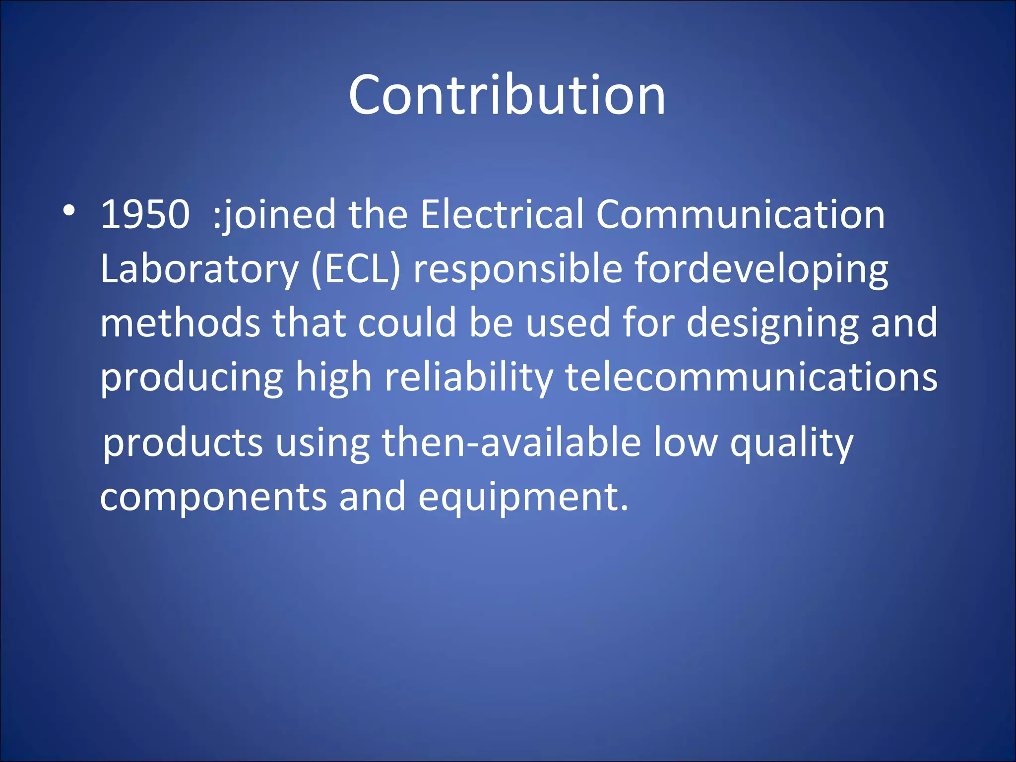 Contribution
• 1950 :joined the Electrical Communication
Laboratory (ECL) responsible fordeveloping
methods that could be used for designing and
producing high reliability telecommunications
products using then-available low quality
components and equipment.
