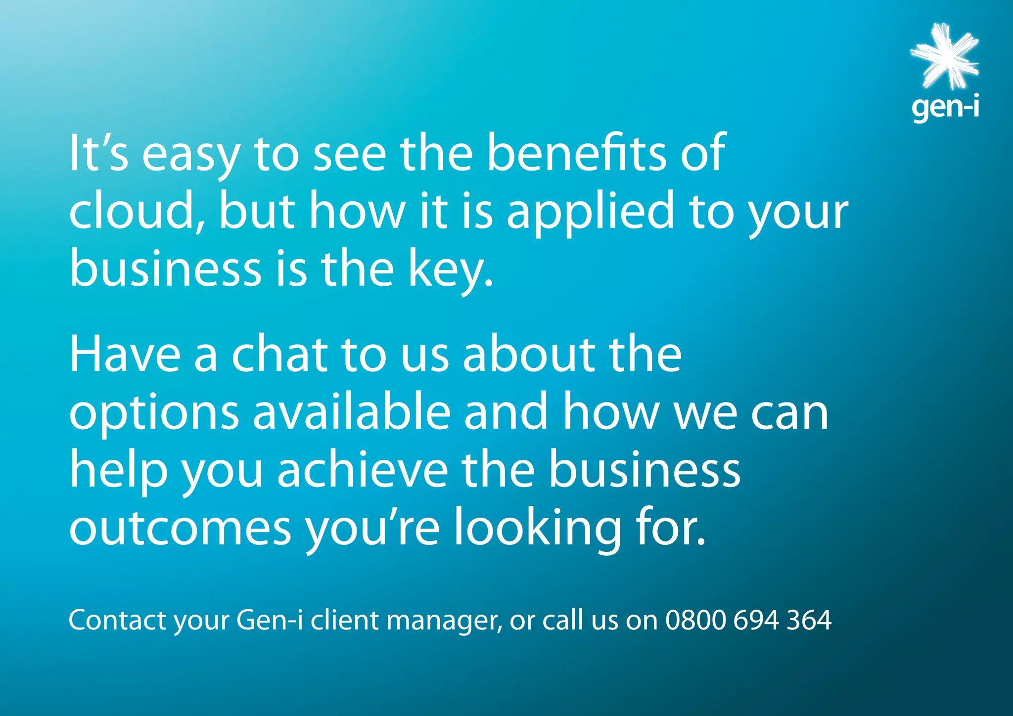 It’s easy to see the benefits of
cloud, but how it is applied to your
business is the key.
Have a chat to us about the
options available and how we can
help you achieve the business
outcomes you’re looking for.
Contact your Gen-i client manager, or call us on 0800 694 364
 