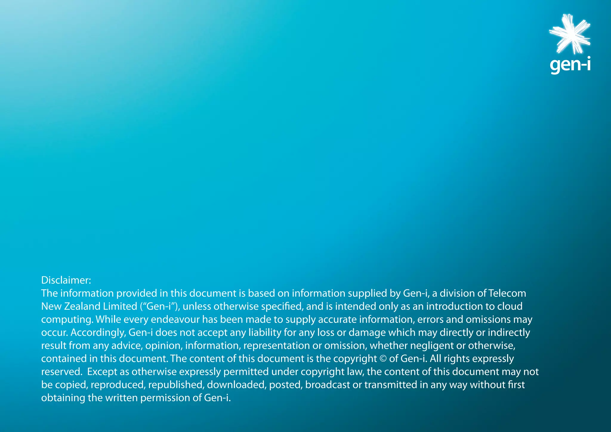 Disclaimer:
The information provided in this document is based on information supplied by Gen-i, a division of Telecom
New Zealand Limited (“Gen-i”), unless otherwise specified, and is intended only as an introduction to cloud
computing. While every endeavour has been made to supply accurate information, errors and omissions may
occur. Accordingly, Gen-i does not accept any liability for any loss or damage which may directly or indirectly
result from any advice, opinion, information, representation or omission, whether negligent or otherwise,
contained in this document. The content of this document is the copyright © of Gen-i. All rights expressly
reserved.  Except as otherwise expressly permitted under copyright law, the content of this document may not
be copied, reproduced, republished, downloaded, posted, broadcast or transmitted in any way without first
obtaining the written permission of Gen-i.
 