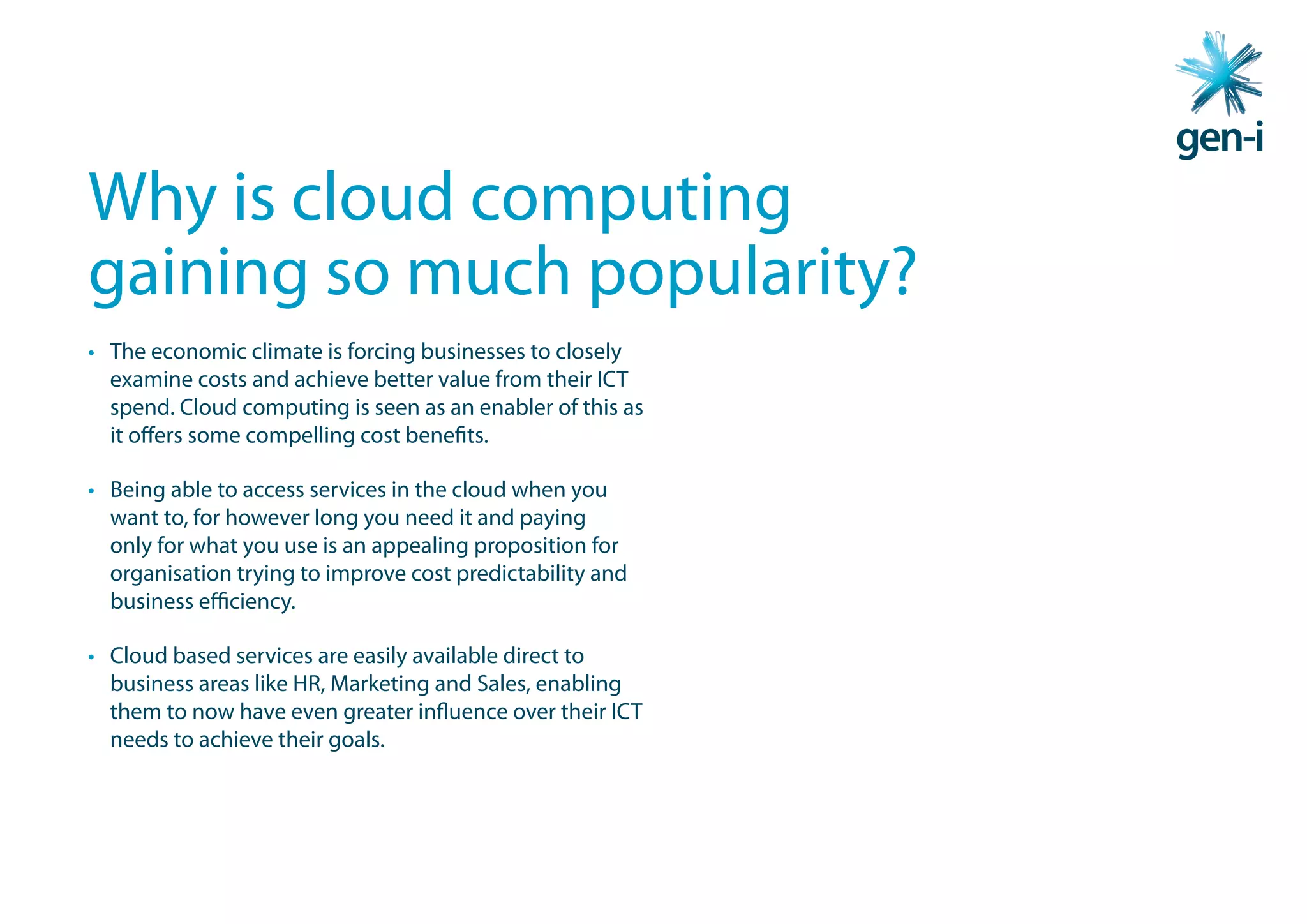 Why is cloud computing
gaining so much popularity?
• The economic climate is forcing businesses to closely
  examine costs and achieve better value from their ICT
  spend. Cloud computing is seen as an enabler of this as
  it offers some compelling cost benefits.

• Being able to access services in the cloud when you
  want to, for however long you need it and paying
  only for what you use is an appealing proposition for
  organisation trying to improve cost predictability and
  business efficiency.

• Cloud based services are easily available direct to
  business areas like HR, Marketing and Sales, enabling
  them to now have even greater influence over their ICT
  needs to achieve their goals.
 