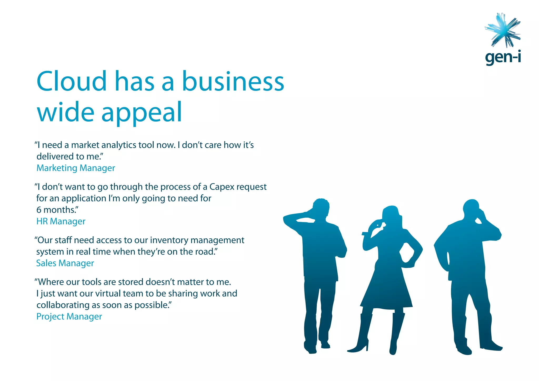 Cloud has a business
wide appeal
“I need a market analytics tool now. I don’t care how it’s
 delivered to me.”
 Marketing Manager
“I don’t want to go through the process of a Capex request
 for an application I’m only going to need for
 6 months.”
 HR Manager
“Our staff need access to our inventory management
 system in real time when they’re on the road.”
 Sales Manager
“Where our tools are stored doesn’t matter to me.
 I just want our virtual team to be sharing work and
 collaborating as soon as possible.”
 Project Manager
 