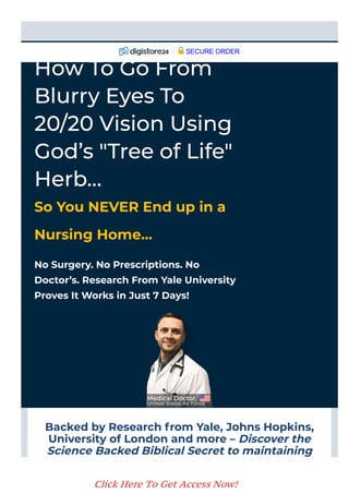 Backed by Research from Yale, Johns Hopkins,
University of London and more – Discover the
Science Backed Biblical Secret to maintaining
20/20 Vision.
No Surgery. No Prescriptions. No
Doctor’s. Research From Yale University
Proves It Works in Just 7 Days!
How To Go From
Blurry Eyes To
20/20 Vision Using
God’s "Tree of Life"
Herb…
So You NEVER End up in a
Nursing Home…
SECURE ORDER
Click Here To Get Access Now!
 