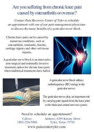 Are you suffering from chronic knee pain
caused by osteoarthritis or overuse?
Chronic knee pain can be caused by
numerous conditions, such as
osteoarthritis, tendonitis, bursitis,
cartilage injuries and other soft tissue
injuries.
A genicular nerve block is an innovative,
non-surgical and minimally invasive
treatment option for chronic knee pain
when traditional treatments have failed.
 
A genicular nerve block utilizes
radiofrequency (RF) energy to the
genicular nerves.
The genicular nerves play an important role
by carrying pain signals from the knee joint
to the brain and central nervous system.
Call us:
(903) 526-5000
Address: 4295 Kinsey Drive
Tyler, Texas 75703
Contact Pain Recovery Center of Tyler to schedule
an appointment with one of our pain management physicians
to discuss the many benefits of a genicular nerve block. 
Need to schedule an appointment?
www.paincentertyler.com
 