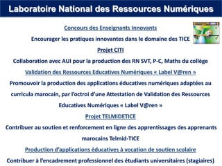 Concours des Enseignants Innovants
Encourager les pratiques innovantes dans le domaine des TICE
Projet CITI
Collaboration avec AUI pour la production des RN SVT, P-C, Maths du collège
Validation des Ressources Educatives Numériques « Label V@ren »
Promouvoir la production des applications éducatives numériques adaptées au
curricula marocain, par l’octroi d’une Attestation de Validation des Ressources
Educatives Numériques « Label V@ren »
Projet TELMIDETICE
Contribuer au soutien et renforcement en ligne des apprentissages des apprenants
marocains Telmid-TICE
Production d’applications éducatives à vocation de soutien scolaire
Contribuer à l’encadrement professionnel des étudiants universitaires (stagiaires)
Laboratoire National des Ressources Numériques
 
