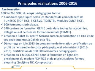 4
Axe formation
100 % (266 000 ) du corps pédagogique formé :
 4 modules spécifiques selon les standards de compétences de
l’UNESCO (PDP TICE, TICE&VS, TICE&TBI, Modules CMCF TICE).
 900 formateurs principaux.
 148 centres de formation GENIE créés dans toutes les académies,
délégations et centres de formation initiale (CRMEF).
 Création à Rabat du centre Maroco-coréen de formation en TICE et de
ses deux antennes à Dakhla et à Fès.
 Démarrage en juin 2013 du programme de formation certification au
profit de l'ensemble du corps pédagogique et administratif (2013-
2016). Certification de 100 000 ressources pédagogiques.
 Création du 1 MOOC GENIE pour la formation en ligne des
enseignants du module PDP TICE et de plusieurs plates formes
elearning (Scol@ire TIC, Compractice).
Principales réalisations 2006-2016
 