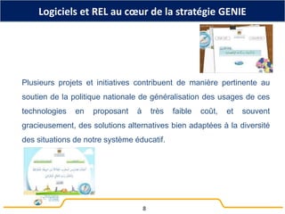 Logiciels et REL au cœur de la stratégie GENIE
Plusieurs projets et initiatives contribuent de manière pertinente au
soutien de la politique nationale de généralisation des usages de ces
technologies en proposant à très faible coût, et souvent
gracieusement, des solutions alternatives bien adaptées à la diversité
des situations de notre système éducatif.
8
 
