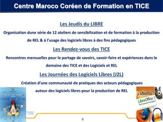 Les Jeudis du LIBRE
Organisation dune série de 12 ateliers de sensibilisation et de formation à la production
de REL & à l'usage des logiciels libres à des fins pédagogiques
Les Rendez-vous des TICE
Rencontres mensuelles pour le partage de savoirs, savoir-faire et expériences dans le
domaine des TICE et des Logiciels et REL
Les Journées des Logiciels Libres (J2L)
Création d’une communauté de pratiques des acteurs pédagogiques
autour des logiciels libres pour la production de REL
Centre Maroco Coréen de Formation en TICE
9
 