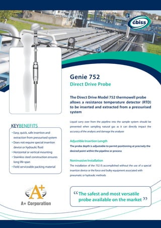 Genie 752
Direct Drive Probe
The Direct Drive Model 752 thermowell probe
allows a resistance temperature detector (RTD)
to be inserted and extracted from a pressurised
system
Liquid carry over from the pipeline into the sample system should be

KEYBENEFITS

prevented when sampling natural gas as it can directly impact the
accuracy of the analysis and damage the analyser

extraction from pressurised system

• Does not require special insertion

	

device or hydraulic fluid

• Horizontal or vertical mounting
• Stainless steel construction ensures
long life span

• Field serviceable packing material

	

Adjustible Insertion Length
The probe depth is adjustable to permit positioning at precisely the
desired point within the pipeline or process

Noninvasive Installation
The installation of the 752 IS accomplished without the use of a special
insertion device or the force and bulky equipment associated with
pneumatic or hydraulic methods

“

The safest and most versatile
probe available on the market

“

• Easy, quick, safe insertion and

 