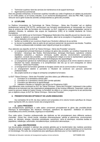 © Ministère de l'éducation nationale, de l'enseignement supérieur et de la recherche SEPTEMBRE 2005
3
• Technicien supérieur dans les services de maintenance et de support technique.
• Agent technico-commercial.
Dans les grandes entreprises, le technicien supérieur travaille aux cotés d’ingénieurs en ateliers de production
ou en unités pilotes, ou en bureau d’études, ou en recherche-développement ; dans les PMI, PME, il peut se
retrouver seul à gérer toutes les activités correspondantes au génie des procédés.
3- LE DIPLOME
Le Diplôme Universitaire de Technologie de “Génie Chimique - Génie des Procédés” est un diplôme
professionnel national (120 ECTS), sanctionnant une formation pluridisciplinaire et transversale qui s’inscrit
dans le schéma de l’offre de formation de l’Université. Le DUT, organisé en unités capitalisables, permet la
validation d’études, la validation des acquis de l’expérience (VAE) et la mobilité étudiante de l’Union
Européenne.
Les contenus sont définis par la Commission Pédagogique Nationale et les objectifs peuvent se résumer ainsi :
• adapter le diplômé à une grande variété d'emplois, allant de la conception à l'exploitation, en passant
par la réalisation et la conduite.
• faciliter sa mobilité et son ouverture d'esprit pour l'évolution ultérieure de sa carrière.
• lui donner la possibilité, dans le cadre de son parcours personnel, de poursuivre ses études. Toutefois,
l’insertion professionnelle immédiate reste l’objectif principal de ce diplôme.
Pour atteindre ces objectifs, le DUT de “Génie Chimique - Génie des Procédés” comporte :
• un enseignement principal théorique et pratique de génie des procédés, qui constitue l’essentiel de la
formation : mécanique des fluides, thermodynamique, échanges thermiques, opérations unitaires
(distillation, extraction,..), réacteurs chimiques, qualité, sécurité, environnement, automatisme,
régulation, conduite des procédés, … Cet enseignement intègre à la fois la représentation graphique
(dessin industriel, schémas) et les aspects technologiques des appareillages.
• un enseignement général de mathématiques appliquées, de physique et de chimie destiné à donner à
l'étudiant les bases nécessaires à la compréhension des lois qui lui sont enseignées en Génie
Chimique - Génie des Procédés.
• un enseignement de formation générale et d'anglais orienté vers la communication et l'expression.
• un enseignement destiné à permettre à l’étudiant de construire son parcours personnel
professionnalisé.
• des projets tutorés et un stage en entreprise complètent la formation.
Le DUT "Génie Chimique - Génie des Procédés" peut être obtenu par différentes voies :
1. Formation en 4 semestres à temps plein
2. Formation en 2 semestres à temps plein (année spéciale)
3. Formation par alternance et apprentissage
4. Validation d’études ou Validation des Acquis de l’Expérience (VAE)
Les différentes voies conduisant au DUT de “Génie Chimique - Génie des Procédés” s'adressent à des publics
différents et se traduisent par des organisations pédagogiques et des horaires différents. Cependant, quels que
soient le parcours réalisé et l’option choisie, la formation se réfère à un même programme et est sanctionnée
par un diplôme unique, le DUT de “Génie Chimique - Génie des Procédés”.
4- PRESENTATION DES OPTIONS ET DE LEURS DEBOUCHES
Aux semestres S3 et S4, les deux options sont proposées et le volume horaire spécifique de chaque
option représente 35% du volume horaire des enseignements.
a) option PROCEDES
Les enseignements spécifiques à cette option concernent principalement le génie des procédés (étude
théorique et technologique des réacteurs chimiques, opérations de séparation : distillation et colonnes
industrielles) et la chimie (minérale, organique et industrielle).
Pour cette option, l’insertion professionnelle des diplômés se fait principalement dans différents secteurs
d’activités : chimie fine, chimie lourde, industries pharmaceutiques, pétrole et pétrochimie, environnement
(eaux, air, déchets), énergie, industries cosmétiques, caoutchouc, verre et céramique, industries textiles et
papetières, métallurgie, automobile, microélectronique, construction aéronautique, …
b) option BIO-PROCEDES
Les bio-procédés consistent à valoriser des produits générés par la transformation des matières premières
d’origine animale et végétale ; ce qui implique des formations spécifiques en génie biochimique et en biochimie
et microbiologie. Par suite, les compétences plus spécifiques attendues pour un futur diplômé sont de :
 