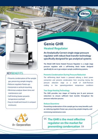 Genie GHR
Heated Regulator
An Analytically Correct single stage pressure
regulator with robust heat transfer technology
specifically designed for gas analytical systems
The Model GHR Genie Heated Pressure Regulator is a single stage
pressure regulator with a self-limiting block heater designed
specifically for use in gas analyser sample conditioning systems.

KEYBENEFITS

Prevents Condensation During Pressure Reduction

gas, preserving sample integrity

• Reduces regulator freeze-ups
• Horizontal or vertical mounting
• Minimises analyser down time and 	

connection and prevents condensation from occurring during the
pressure
cooling

	

maintenance cost

• Self-limiting heater prevents
temperature overload

• Easy to install and mount in compact 	 	
enclosures

The self-limiting block heater is powered utilising a direct power
reduction
or

low

stage

as

a

operating/ambient

result

of

Joule-Thomson

temperature

conditions

Two Stage Heating Technology
The GHR provides two stages of heating (pre & post pressure
reduction) to ensure sufficient heat transfer throughout the
pressure reduction process.

Reduce Downtime
Preventing condensation of the sample gas has many benefits such
as: reducing regulator freeze-ups, preserving sample integrity, and
minimising maintenance costs

“

The GHR is the most effective
regulator on the market for
preventing condensation

“

• Prevents condensation of the sample 	 	

 