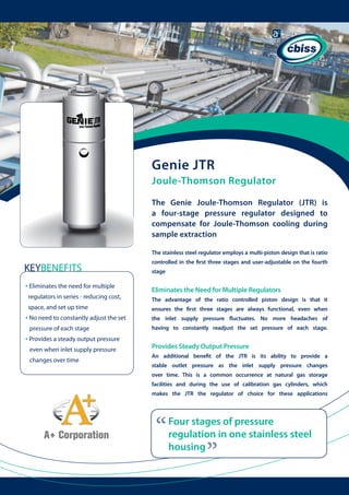 Genie JTR
Joule-Thomson Regulator
The Genie Joule-Thomson Regulator (JTR) is
a four-stage pressure regulator designed to
compensate for Joule-Thomson cooling during
sample extraction
The stainless steel regulator employs a multi-piston design that is ratio
controlled in the first three stages and user-adjustable on the fourth

KEYBENEFITS

stage

• Eliminates the need for multiple
regulators in series - reducing cost, 	

	

space, and set up time

• No need to constantly adjust the set

	 	

changes over time

the inlet supply pressure fluctuates. No more headaches of
having to constantly readjust the set pressure of each stage.

	

	
	

Provides Steady Output Pressure
An additional benefit of the JTR is its ability to provide a
stable outlet pressure as the inlet supply pressure changes
over time. This is a common occurrence at natural gas storage
facilities and during the use of calibration gas cylinders, which
makes the JTR the regulator of choice for these applications

“

Four stages of pressure
regulation in one stainless steel
housing

“

even when inlet supply pressure 	

The advantage of the ratio controlled piston design is that it
ensures the first three stages are always functional, even when

pressure of each stage

• Provides a steady output pressure

Eliminates the Need for Multiple Regulators

 