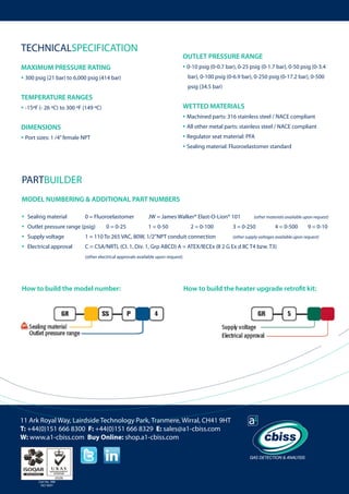 TECHNICALSPECIFICATION

OUTLET PRESSURE RANGE

• 0-10 psig (0-0.7 bar), 0-25 psig (0-1.7 bar), 0-50 psig (0-3.4 	

MAXIMUM PRESSURE RATING

• 300 psig (21 bar) to 6,000 psig (414 bar)

bar), 0-100 psig (0-6.9 bar), 0-250 psig (0-17.2 bar), 0-500 	
psig (34.5 bar) 	

TEMPERATURE RANGES
WETTED MATERIALS

• -15ºF (- 26 ºC) to 300 ºF (149 ºC)

• Machined parts: 316 stainless steel / NACE compliant
• All other metal parts: stainless steel / NACE compliant
• Regulator seat material: PFA
• Sealing material: Fluoroelastomer standard

DIMENSIONS

• Port sizes: 1 /4” female NPT

PARTBUILDER
MODEL NUMBERING & ADDITIONAL PART NUMBERS

•
•
•
•

Sealing material	

0 = Fluoroelastomer	

Outlet pressure range (psig)	

0 = 0-25 	

JW = James Walker® Elast-O-Lion® 101 	
1 = 0-50 	

2 = 0-100 	

(other materials available upon request)

3 = 0-250 	

4 = 0-500

Supply voltage	

1 = 110 To 265 VAC, 80W, 1/2”NPT conduit connection 	

Electrical approval 	

9 = 0-10

C = CSA/NRTL (CI. 1, Div. 1, Grp ABCD) A = ATEX/IECEx (II 2 G Ex d IIC T4 bzw. T3)

	

(other supply voltages available upon request)

(other electrical approvals available upon request)

			

How to build the model number:

How to build the heater upgrade retrofit kit:

11 Ark Royal Way, Lairdside Technology Park, Tranmere, Wirral, CH41 9HT
T: +44(0)151 666 8300 F: +44(0)151 666 8329 E: sales@a1-cbiss.com
W: www.a1-cbiss.com Buy Online: shop.a1-cbiss.com

Cert No. 996
ISO 9001

 