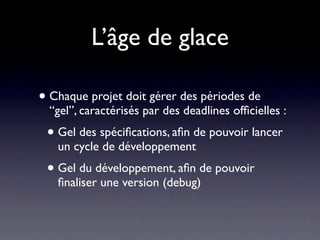 L’âge de glace

• Chaque projet doit gérer des périodes de
  “gel”, caractérisés par des deadlines ofﬁcielles :
 • Gel des spéciﬁcations, aﬁn de pouvoir lancer
   un cycle de développement
 • Gel du développement, aﬁn de pouvoir
   ﬁnaliser une version (debug)
 