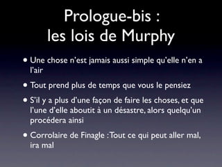 Prologue-bis :
          les lois de Murphy
• Une chose n’est jamais aussi simple qu’elle n’en a
  l’air
• Tout prend plus de temps que vous le pensiez
• S’il y a plus d’une façon de faire les choses, et que
  l’une d’elle aboutit à un désastre, alors quelqu’un
  procédera ainsi
• Corrolaire de Finagle : Tout ce qui peut aller mal,
  ira mal
 