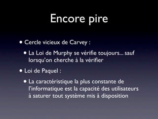 Encore pire
• Cercle vicieux de Carvey :
 • La Loi de Murphy se vériﬁe toujours... sauf
   lorsqu’on cherche à la vériﬁer
• Loi de Paquel :
 • La caractéristique la plus constante de
   l’informatique est la capacité des utilisateurs
   à saturer tout système mis à disposition
 
