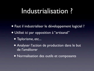 Industrialisation ?

• Faut il industrialiser le développement logiciel ?
• Utilisé ici par opposition à “artisanal”
 • Taylorisme, etc...
 • Analyser l’action de production dans le but
    de l’améliorer
 • Normalisation des outils et composants
 