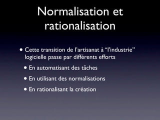 Normalisation et
        rationalisation
• Cette transition de l’artisanat à “l’industrie”
  logicielle passe par différents efforts
 • En automatisant des tâches
 • En utilisant des normalisations
 • En rationalisant la création
 