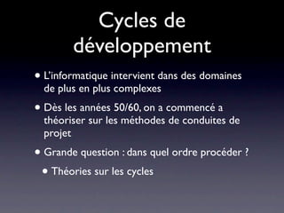 Cycles de
        développement
• L’informatique intervient dans des domaines
  de plus en plus complexes
• Dès les années 50/60, on a commencé a
  théoriser sur les méthodes de conduites de
  projet
• Grande question : dans quel ordre procéder ?
 • Théories sur les cycles
 