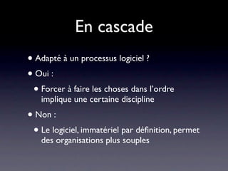 En cascade
• Adapté à un processus logiciel ?
• Oui :
 • Forcer à faire les choses dans l’ordre
   implique une certaine discipline
• Non :
 • Le logiciel, immatériel par déﬁnition, permet
   des organisations plus souples
 