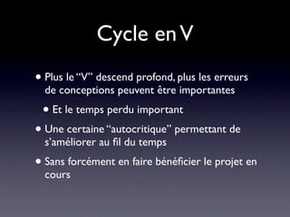 Cycle en V
• Plus le “V” descend profond, plus les erreurs
  de conceptions peuvent être importantes
 • Et le temps perdu important
• Une certaine “autocritique” permettant de
  s’améliorer au ﬁl du temps
• Sans forcément en faire bénéﬁcier le projet en
  cours
 