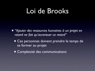 Loi de Brooks

• “Ajouter des ressources humaines à un projet en
  retard ne fait qu’accentuer ce retard”
 • Ces personnes doivent prendre le temps de
   se former au projet
 • Complexité des communications
 
