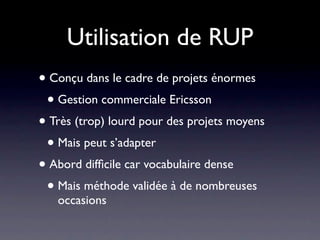Utilisation de RUP
• Conçu dans le cadre de projets énormes
 • Gestion commerciale Ericsson
• Très (trop) lourd pour des projets moyens
 • Mais peut s’adapter
• Abord difﬁcile car vocabulaire dense
 • Mais méthode validée à de nombreuses
   occasions
 