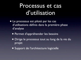 Processus et cas
         d’utilisation
• Le processus est piloté par les cas
  d’utilisations déﬁnis dans la première phase
  d’analyse
 • Permet d’appréhender les besoins
 • Dirige le processus tout au long de la vie du
   projet
 • Support de l’architecture logicielle
 