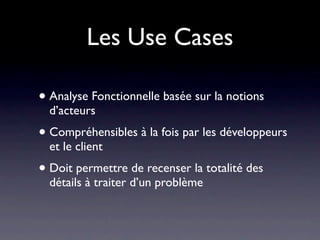 Les Use Cases

• Analyse Fonctionnelle basée sur la notions
  d’acteurs
• Compréhensibles à la fois par les développeurs
  et le client
• Doit permettre de recenser la totalité des
  détails à traiter d’un problème
 