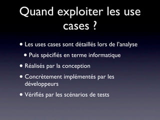 Quand exploiter les use
       cases ?
• Les uses cases sont détaillés lors de l’analyse
 • Puis spéciﬁés en terme informatique
• Réalisés par la conception
• Concrètement implémentés par les
  développeurs
• Vériﬁés par les scénarios de tests
 