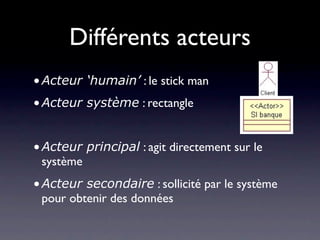 Différents acteurs
• Acteur ‘humain’ : le stick man
• Acteur système : rectangle


• Acteur principal : agit directement sur le
  système
• Acteur secondaire : sollicité par le système
  pour obtenir des données
 