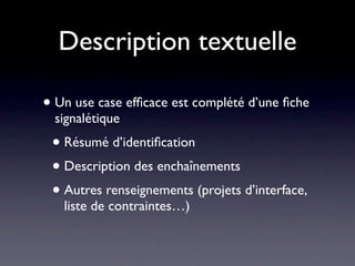 Description textuelle

• Un use case efﬁcace est complété d’une ﬁche
  signalétique
 • Résumé d’identiﬁcation
 • Description des enchaînements
 • Autres renseignements (projets d’interface,
   liste de contraintes…)
 